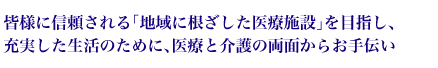 皆様に信頼される「地域に根ざした医療施設」を目指し、充実した生活のために、医療と介護の両面からお手伝い