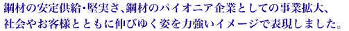 鋼材の安定供給・堅実さ、鋼材のパイオニア企業としての事業拡大、社会やお客様とともに伸びゆく姿を力強いイメージで表現しました。