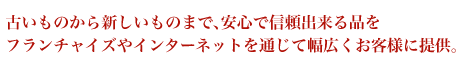 古いものから新しいものまで、安心で信頼出来る品をフランチャイズやインターネットを通じて幅広くお客様に提供。