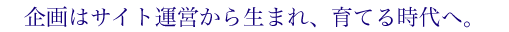 企画はサイト運営から生まれ、育てる時代へ。